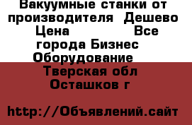 Вакуумные станки от производителя. Дешево › Цена ­ 150 000 - Все города Бизнес » Оборудование   . Тверская обл.,Осташков г.